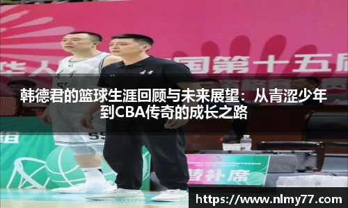 韩德君的篮球生涯回顾与未来展望：从青涩少年到CBA传奇的成长之路